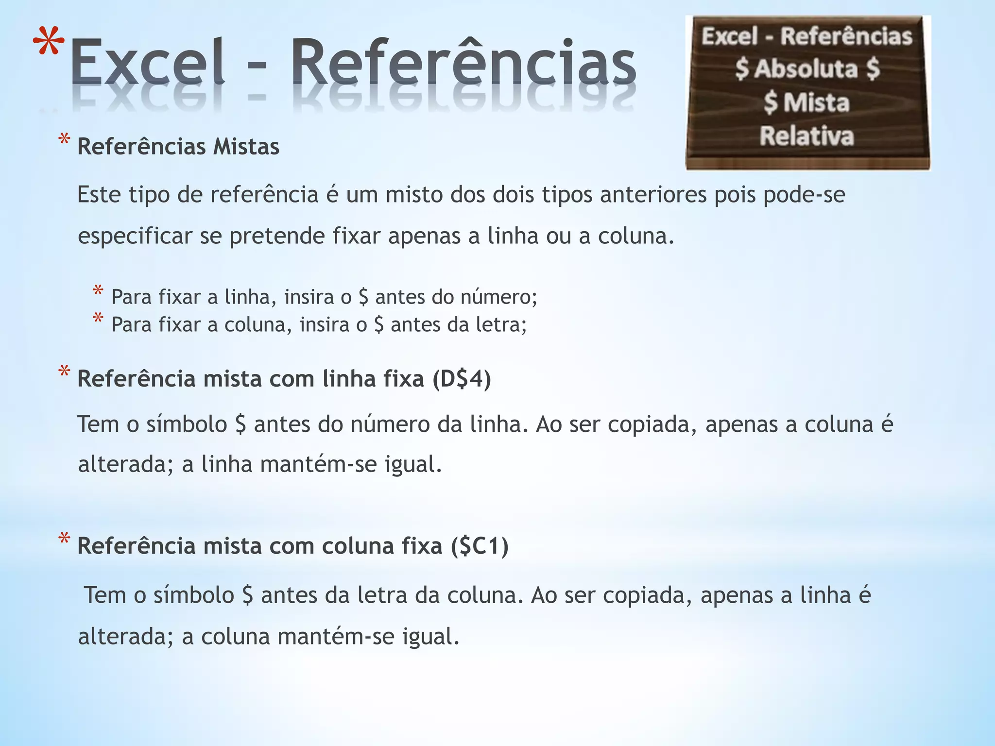* Referências Mistas
Este tipo de referência é um misto dos dois tipos anteriores pois pode-se
especificar se pretende fixar apenas a linha ou a coluna.
* Para fixar a linha, insira o $ antes do número;
* Para fixar a coluna, insira o $ antes da letra;
* Referência mista com linha fixa (D$4)
Tem o símbolo $ antes do número da linha. Ao ser copiada, apenas a coluna é
alterada; a linha mantém-se igual.
* Referência mista com coluna fixa ($C1)
Tem o símbolo $ antes da letra da coluna. Ao ser copiada, apenas a linha é
alterada; a coluna mantém-se igual.
* 
 