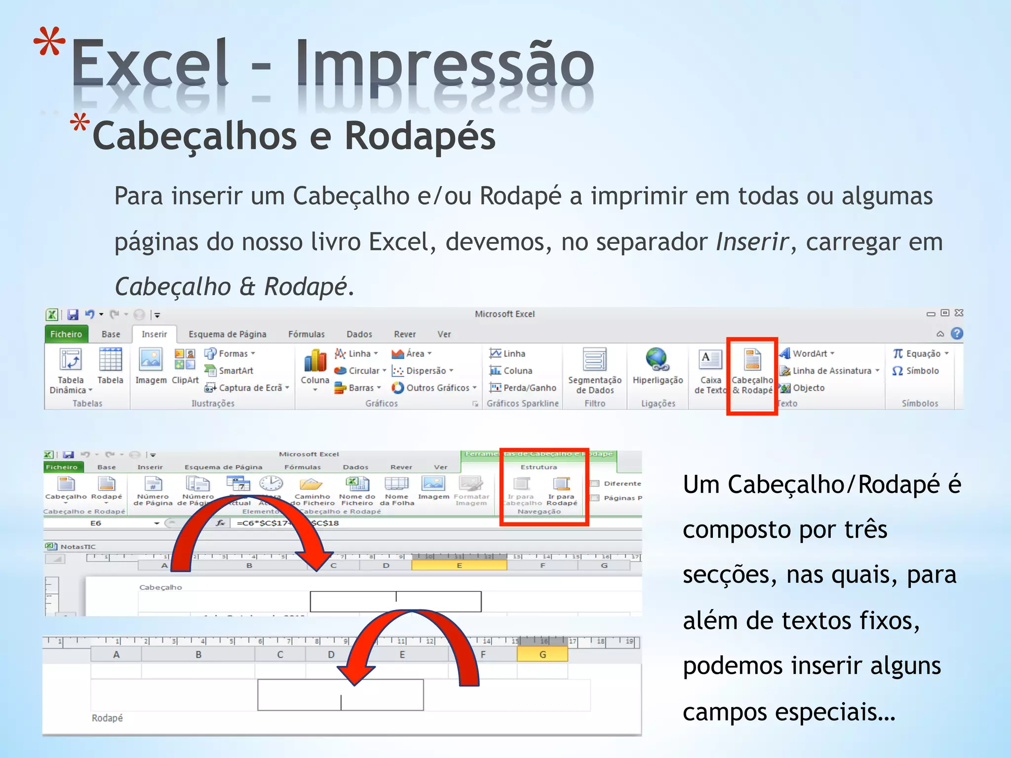 * Cabeçalhos e Rodapés
Para inserir um Cabeçalho e/ou Rodapé a imprimir em todas ou algumas
páginas do nosso livro Excel, devemos, no separador Inserir, carregar em
Cabeçalho & Rodapé.
* 
Um Cabeçalho/Rodapé é
composto por três
secções, nas quais, para
além de textos fixos,
podemos inserir alguns
campos especiais…
 