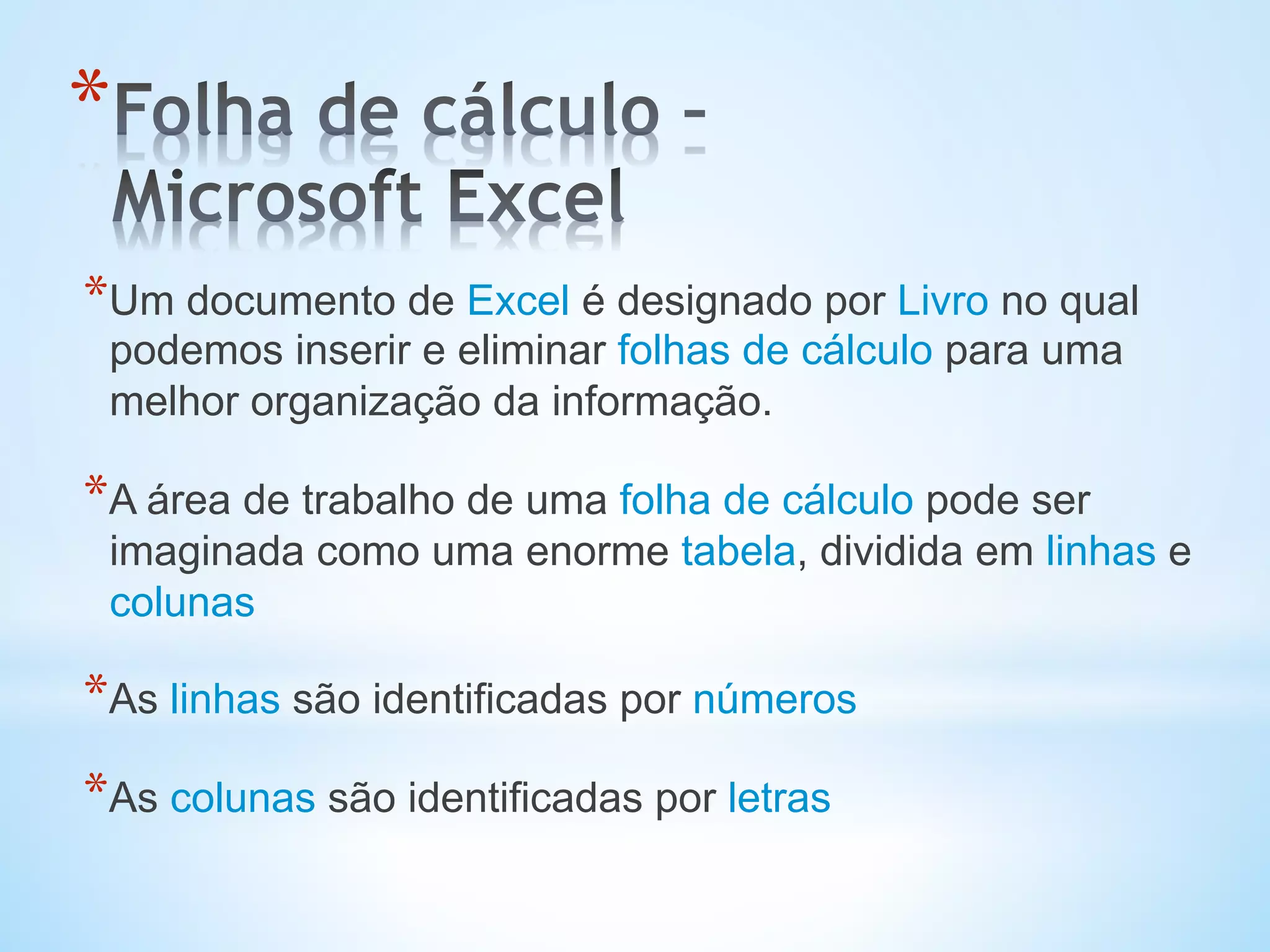 * Um documento de Excel é designado por Livro no qual
podemos inserir e eliminar folhas de cálculo para uma
melhor organização da informação.
* A área de trabalho de uma folha de cálculo pode ser
imaginada como uma enorme tabela, dividida em linhas e
colunas
* As linhas são identificadas por números
* As colunas são identificadas por letras
* 
 