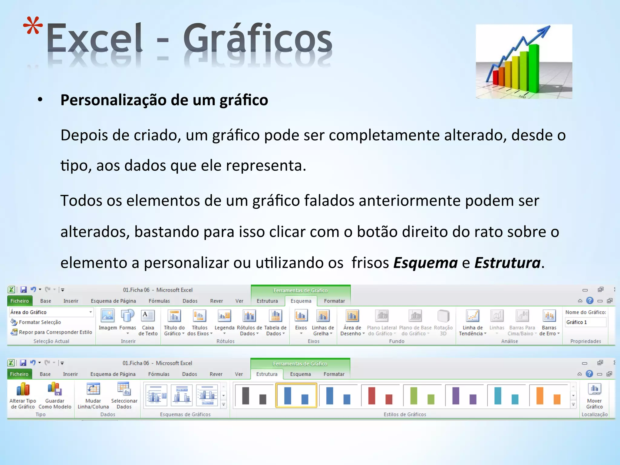 •  Personalização	
  de	
  um	
  gráﬁco	
  
	
  Depois	
  de	
  criado,	
  um	
  gráﬁco	
  pode	
  ser	
  completamente	
  alterado,	
  desde	
  o	
  
9po,	
  aos	
  dados	
  que	
  ele	
  representa.	
  
	
  Todos	
  os	
  elementos	
  de	
  um	
  gráﬁco	
  falados	
  anteriormente	
  podem	
  ser	
  
alterados,	
  bastando	
  para	
  isso	
  clicar	
  com	
  o	
  botão	
  direito	
  do	
  rato	
  sobre	
  o	
  
elemento	
  a	
  personalizar	
  ou	
  u9lizando	
  os	
  	
  frisos	
  Esquema	
  e	
  Estrutura.	
  
* 
 