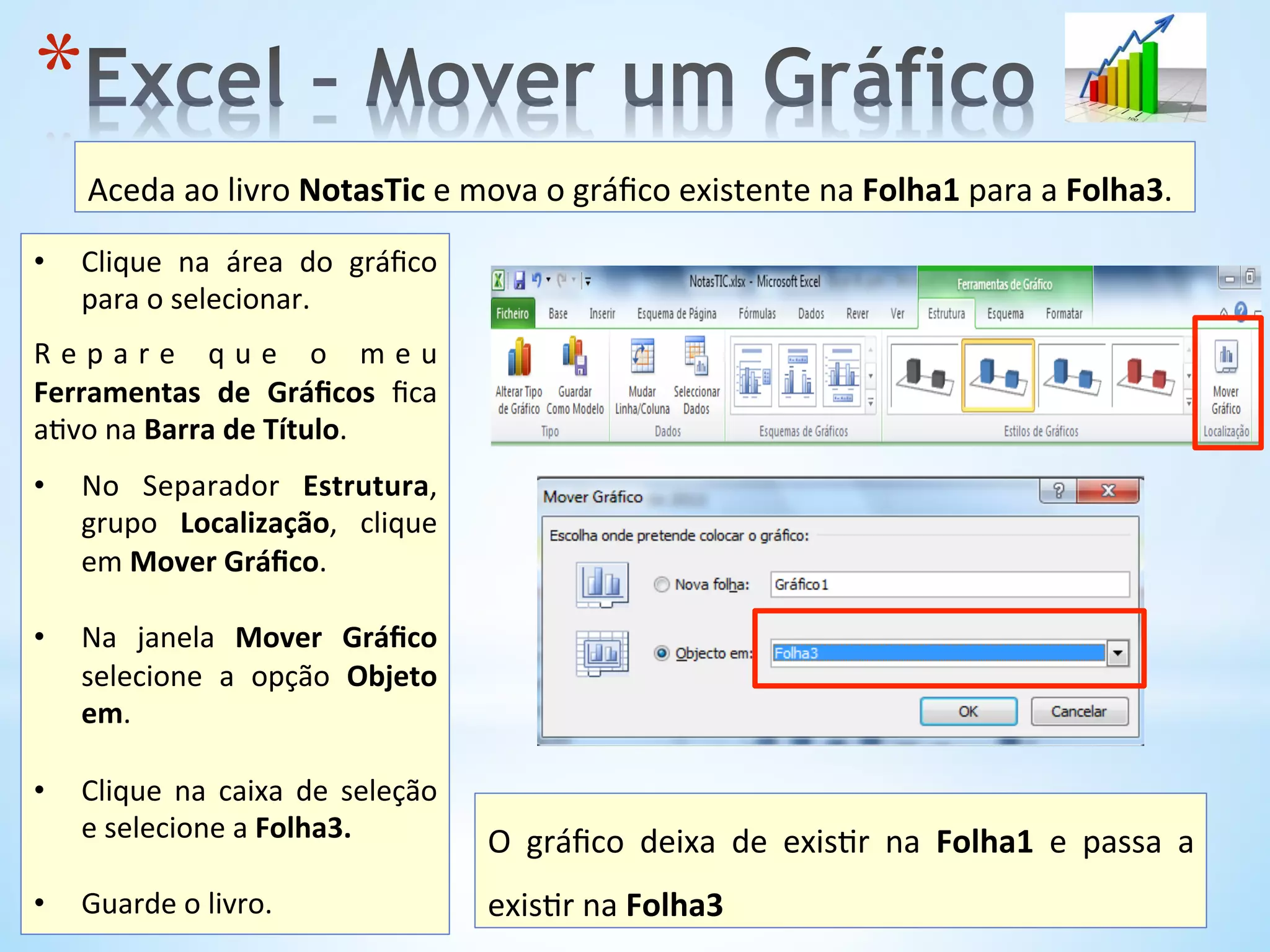 * 
•  Clique	
   na	
   área	
   do	
   gráﬁco	
  
para	
  o	
  selecionar.	
  
	
  
R e p a r e 	
   q u e 	
   o 	
   m e u	
  
Ferramentas	
   de	
   Gráﬁcos	
   ﬁca	
  
a9vo	
  na	
  Barra	
  de	
  Título.	
  
	
  
•  No	
   Separador	
   Estrutura,	
  
grupo	
   Localização,	
   clique	
  
em	
  Mover	
  Gráﬁco.	
  	
  
•  Na	
   janela	
   Mover	
   Gráﬁco	
  
selecione	
   a	
   opção	
   Objeto	
  
em.	
  
•  Clique	
   na	
   caixa	
   de	
   seleção	
  
e	
  selecione	
  a	
  Folha3.	
  	
  
•  Guarde	
  o	
  livro.	
  
Aceda	
  ao	
  livro	
  NotasTic	
  e	
  mova	
  o	
  gráﬁco	
  existente	
  na	
  Folha1	
  para	
  a	
  Folha3.	
  	
  
O	
   gráﬁco	
   deixa	
   de	
   exis9r	
   na	
   Folha1	
   e	
   passa	
   a	
  
exis9r	
  na	
  Folha3	
  	
  
 
