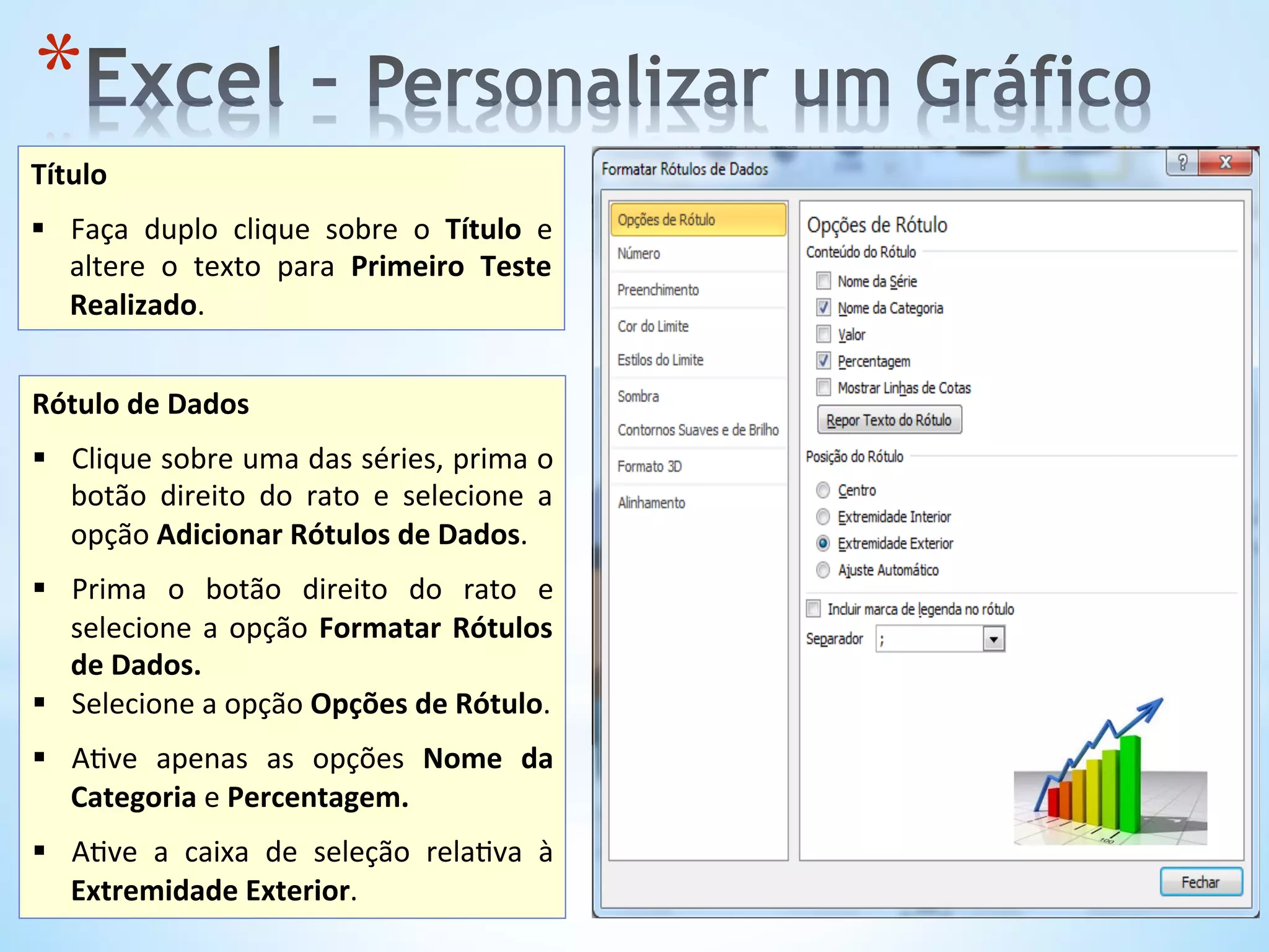 * 
Título	
  
	
  
§  Faça	
   duplo	
   clique	
   sobre	
   o	
   Título	
   e	
  
altere	
   o	
   texto	
   para	
   Primeiro	
   Teste	
  
Realizado.	
  	
  
Rótulo	
  de	
  Dados	
  
	
  
§  Clique	
  sobre	
  uma	
  das	
  séries,	
  prima	
  o	
  
botão	
   direito	
   do	
   rato	
   e	
   selecione	
   a	
  
opção	
  Adicionar	
  Rótulos	
  de	
  Dados.	
  	
  
§  Prima	
   o	
   botão	
   direito	
   do	
   rato	
   e	
  
selecione	
  a	
  opção	
  Formatar	
  Rótulos	
  
de	
  Dados.	
  	
  
§  Selecione	
  a	
  opção	
  Opções	
  de	
  Rótulo.	
  
	
  
§  A9ve	
   apenas	
   as	
   opções	
   Nome	
   da	
  
Categoria	
  e	
  Percentagem.	
  
§  A9ve	
   a	
   caixa	
   de	
   seleção	
   rela9va	
   à	
  
Extremidade	
  Exterior.	
  	
  
 