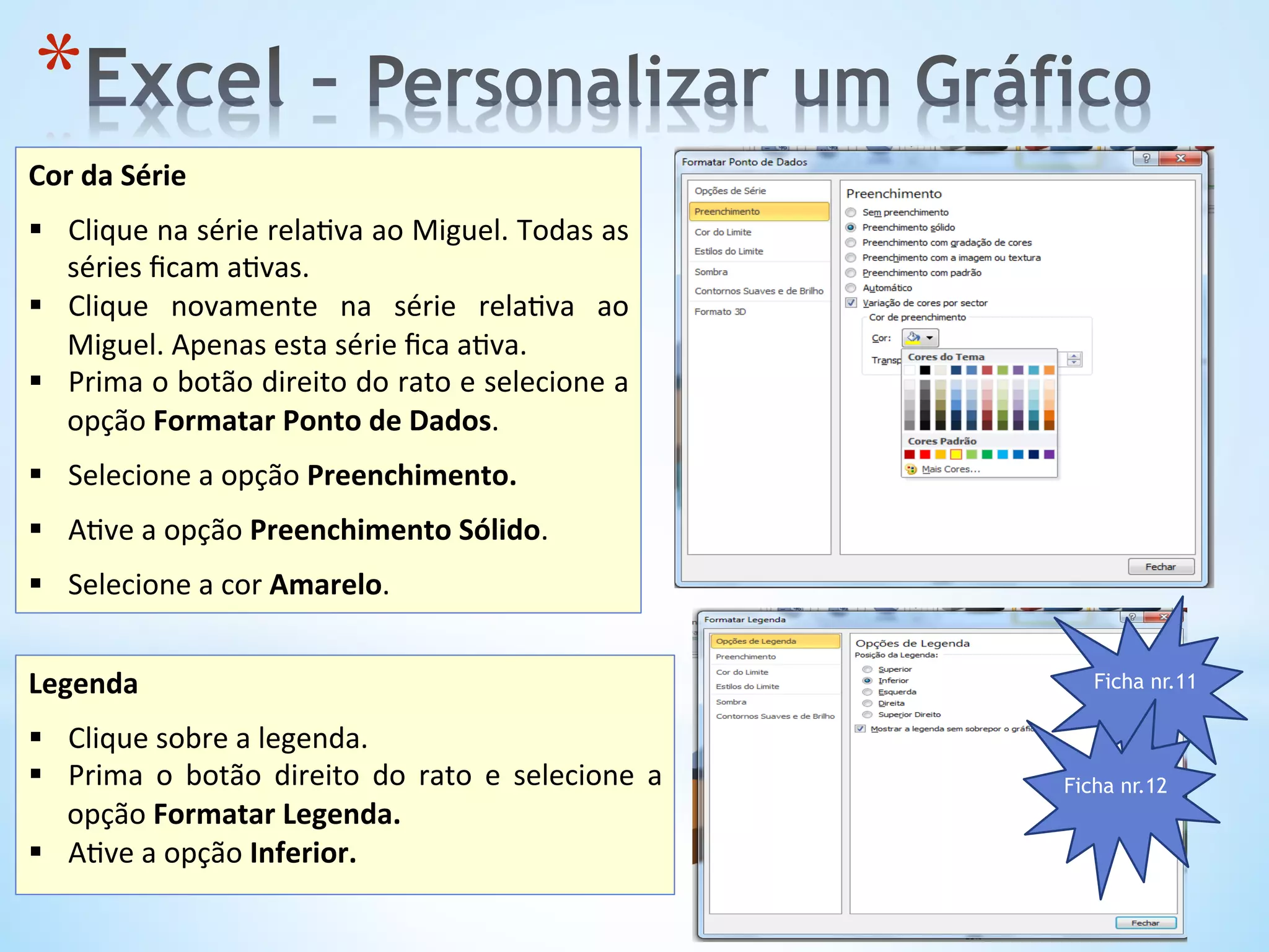 * 
Legenda	
  
	
  
§  Clique	
  sobre	
  a	
  legenda.	
  
§  Prima	
   o	
   botão	
   direito	
   do	
   rato	
   e	
   selecione	
   a	
  
opção	
  Formatar	
  Legenda.	
  	
  
§  A9ve	
  a	
  opção	
  Inferior.	
  
Cor	
  da	
  Série	
  
	
  
§  Clique	
  na	
  série	
  rela9va	
  ao	
  Miguel.	
  Todas	
  as	
  
séries	
  ﬁcam	
  a9vas.	
  
§  Clique	
   novamente	
   na	
   série	
   rela9va	
   ao	
  
Miguel.	
  Apenas	
  esta	
  série	
  ﬁca	
  a9va.	
  	
  	
  
§  Prima	
  o	
  botão	
  direito	
  do	
  rato	
  e	
  selecione	
  a	
  
opção	
  Formatar	
  Ponto	
  de	
  Dados.	
  	
  
§  Selecione	
  a	
  opção	
  Preenchimento.	
  	
  
	
  
§  A9ve	
  a	
  opção	
  Preenchimento	
  Sólido.	
  
§  Selecione	
  a	
  cor	
  Amarelo.	
  	
  
Ficha nr.11
Ficha nr.12
 