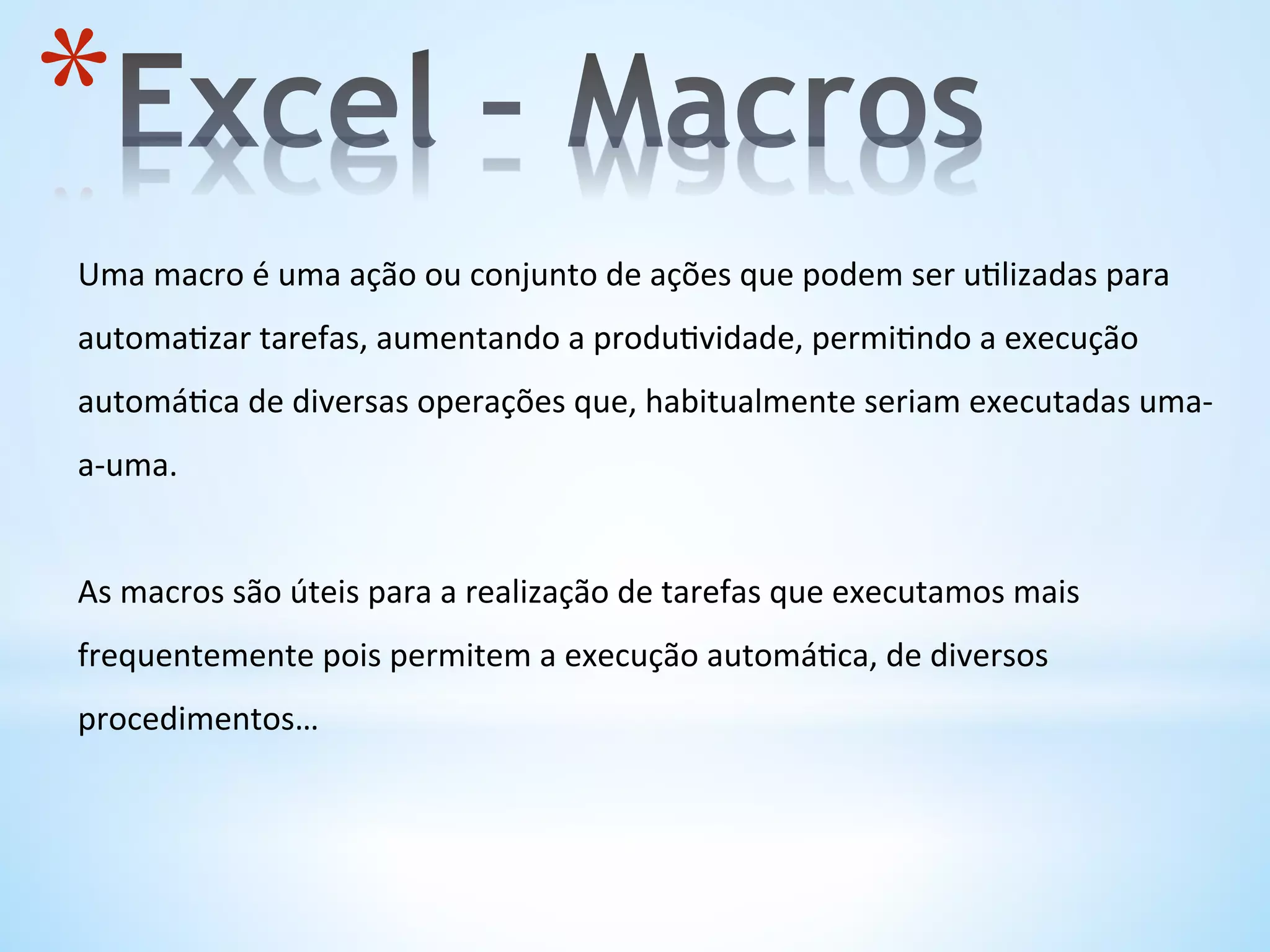 * 
Uma	
  macro	
  é	
  uma	
  ação	
  ou	
  conjunto	
  de	
  ações	
  que	
  podem	
  ser	
  u9lizadas	
  para	
  
automa9zar	
  tarefas,	
  aumentando	
  a	
  produ9vidade,	
  permi9ndo	
  a	
  execução	
  
automá9ca	
  de	
  diversas	
  operações	
  que,	
  habitualmente	
  seriam	
  executadas	
  uma-­‐
a-­‐uma.	
  
	
  
As	
  macros	
  são	
  úteis	
  para	
  a	
  realização	
  de	
  tarefas	
  que	
  executamos	
  mais	
  
frequentemente	
  pois	
  permitem	
  a	
  execução	
  automá9ca,	
  de	
  diversos	
  
procedimentos…	
  
	
  
 