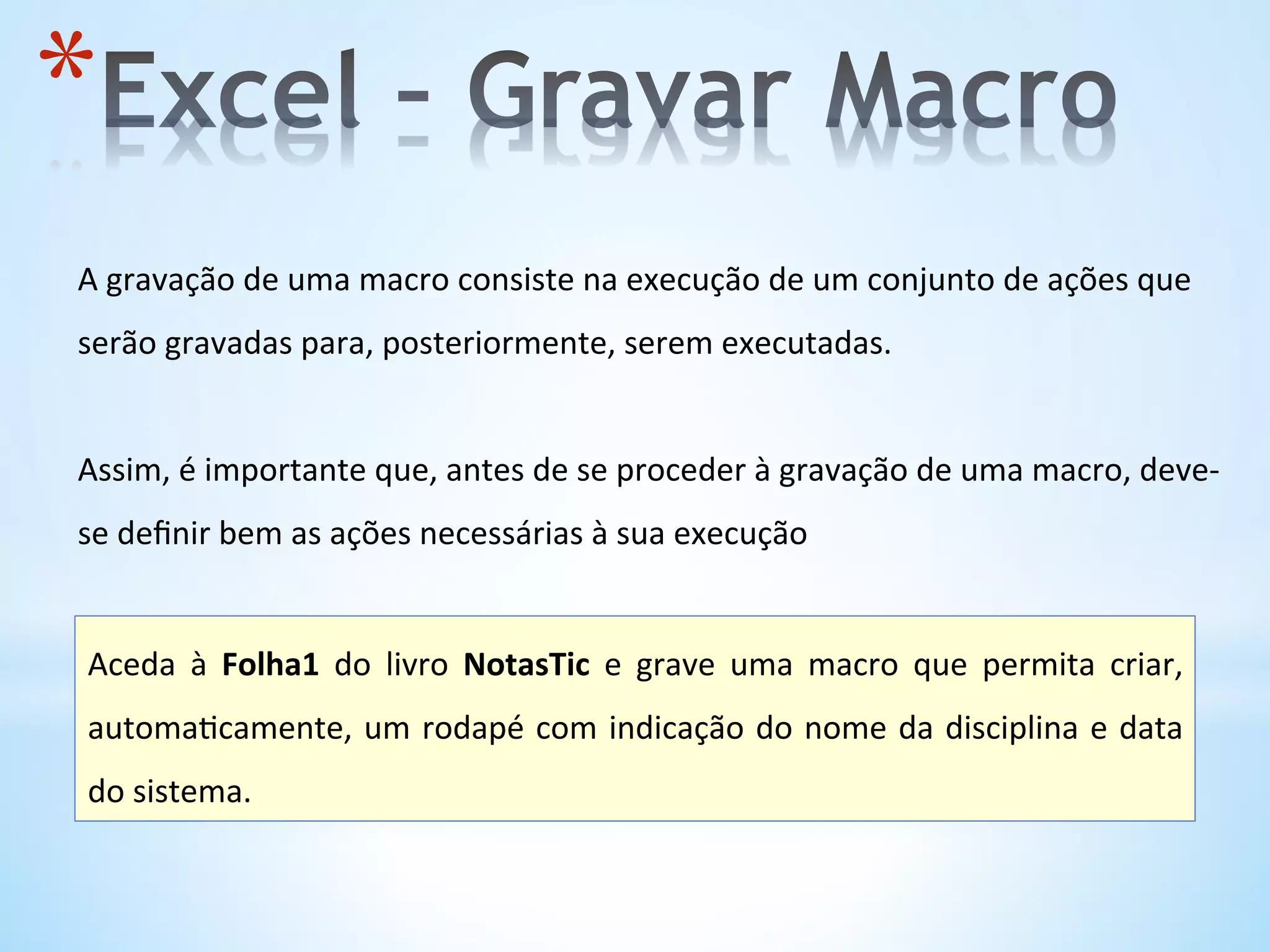 * 
A	
  gravação	
  de	
  uma	
  macro	
  consiste	
  na	
  execução	
  de	
  um	
  conjunto	
  de	
  ações	
  que	
  
serão	
  gravadas	
  para,	
  posteriormente,	
  serem	
  executadas.	
  	
  
	
  
Assim,	
  é	
  importante	
  que,	
  antes	
  de	
  se	
  proceder	
  à	
  gravação	
  de	
  uma	
  macro,	
  deve-­‐
se	
  deﬁnir	
  bem	
  as	
  ações	
  necessárias	
  à	
  sua	
  execução	
  
Aceda	
   à	
   Folha1	
   do	
   livro	
   NotasTic	
   e	
   grave	
   uma	
   macro	
   que	
   permita	
   criar,	
  
automa9camente,	
  um	
  rodapé	
  com	
  indicação	
  do	
  nome	
  da	
  disciplina	
  e	
  data	
  
do	
  sistema.	
  	
  
 