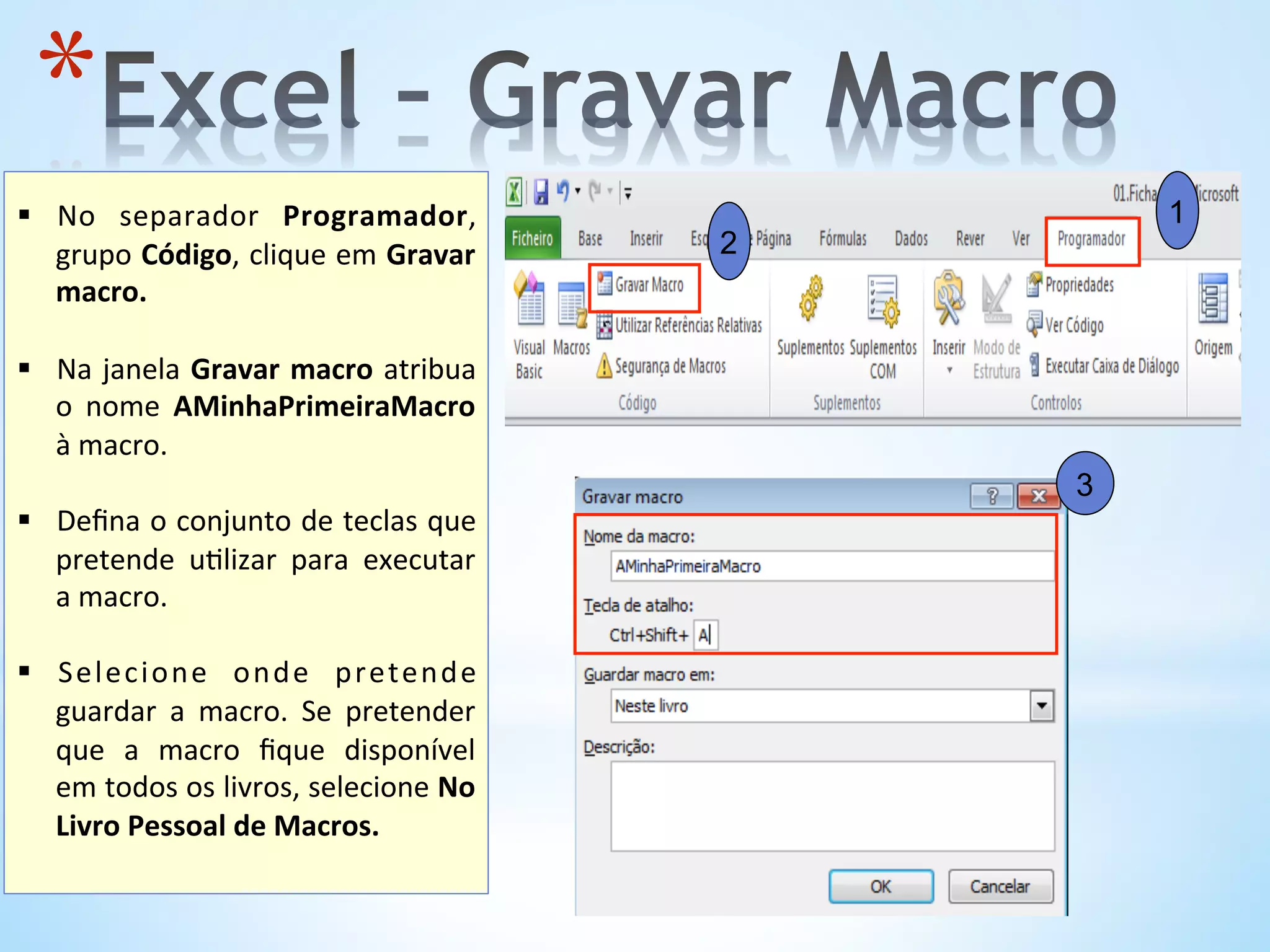 3
1
2
* 	
  
§  No	
   separador	
   Programador,	
  
grupo	
  Código,	
  clique	
  em	
  Gravar	
  
macro.	
  
	
  
§  Na	
  janela	
  Gravar	
  macro	
  atribua	
  
o	
   nome	
   AMinhaPrimeiraMacro	
  
à	
  macro.	
  
	
  
§  Deﬁna	
  o	
  conjunto	
  de	
  teclas	
  que	
  
pretende	
   u9lizar	
   para	
   executar	
  
a	
  macro.	
  	
  
§  Selecione	
   onde	
   pretende	
  
guardar	
   a	
   macro.	
   Se	
   pretender	
  
que	
   a	
   macro	
   ﬁque	
   disponível	
  
em	
  todos	
  os	
  livros,	
  selecione	
  No	
  
Livro	
  Pessoal	
  de	
  Macros.	
  
 