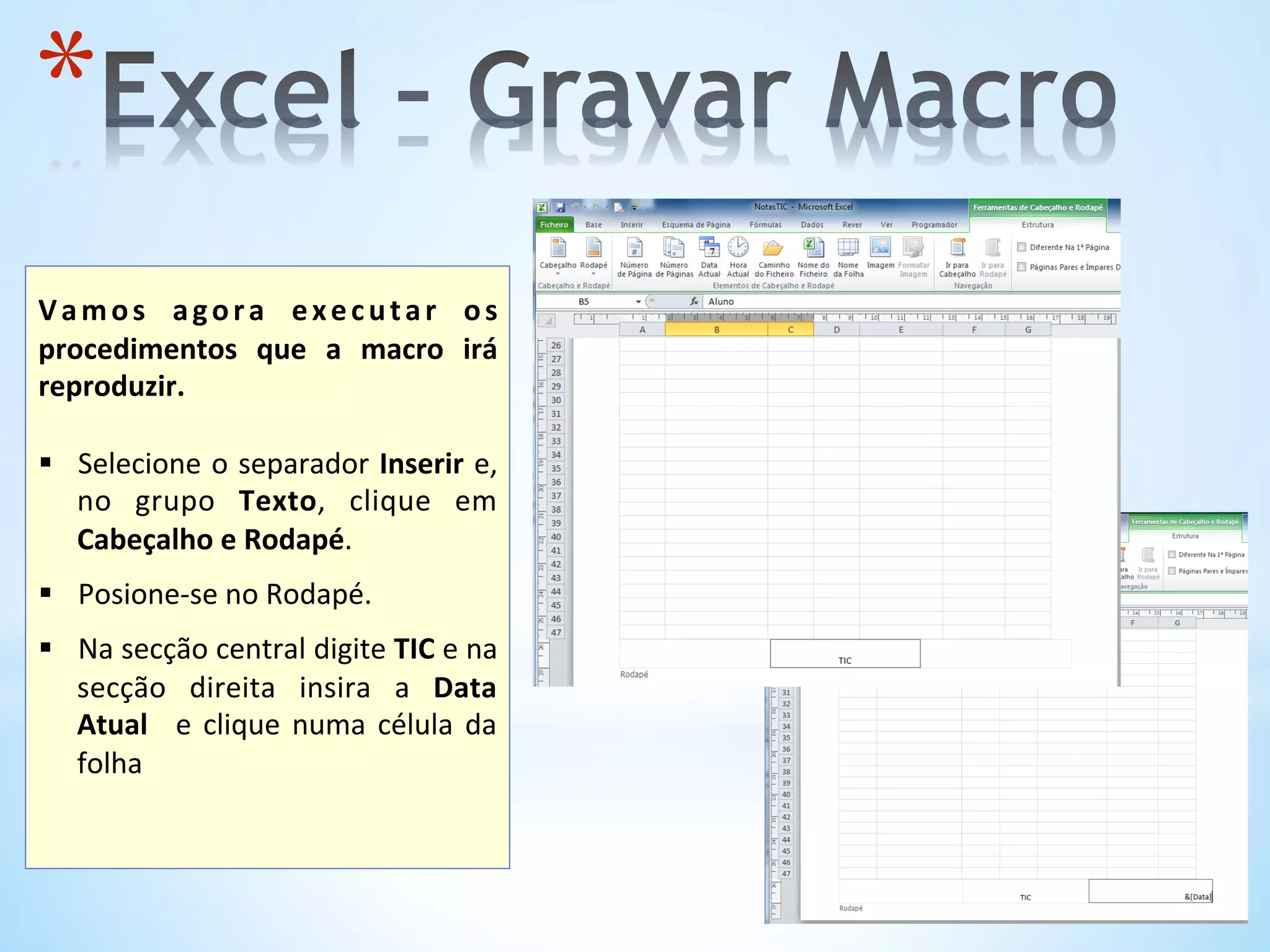 * 
	
  
Vamos	
   agora	
   executar	
   os	
  
procedimentos	
   que	
   a	
   macro	
   irá	
  
reproduzir.	
  
	
  
§  Selecione	
  o	
  separador	
  Inserir	
  e,	
  
no	
   grupo	
   Texto,	
   clique	
   em	
  
Cabeçalho	
  e	
  Rodapé.	
  
	
  
§  Posione-­‐se	
  no	
  Rodapé.	
  
§  Na	
  secção	
  central	
  digite	
  TIC	
  e	
  na	
  
secção	
   direita	
   insira	
   a	
   Data	
  
Atual	
   	
  e	
  clique	
  numa	
  célula	
  da	
  
folha	
  
	
  
 