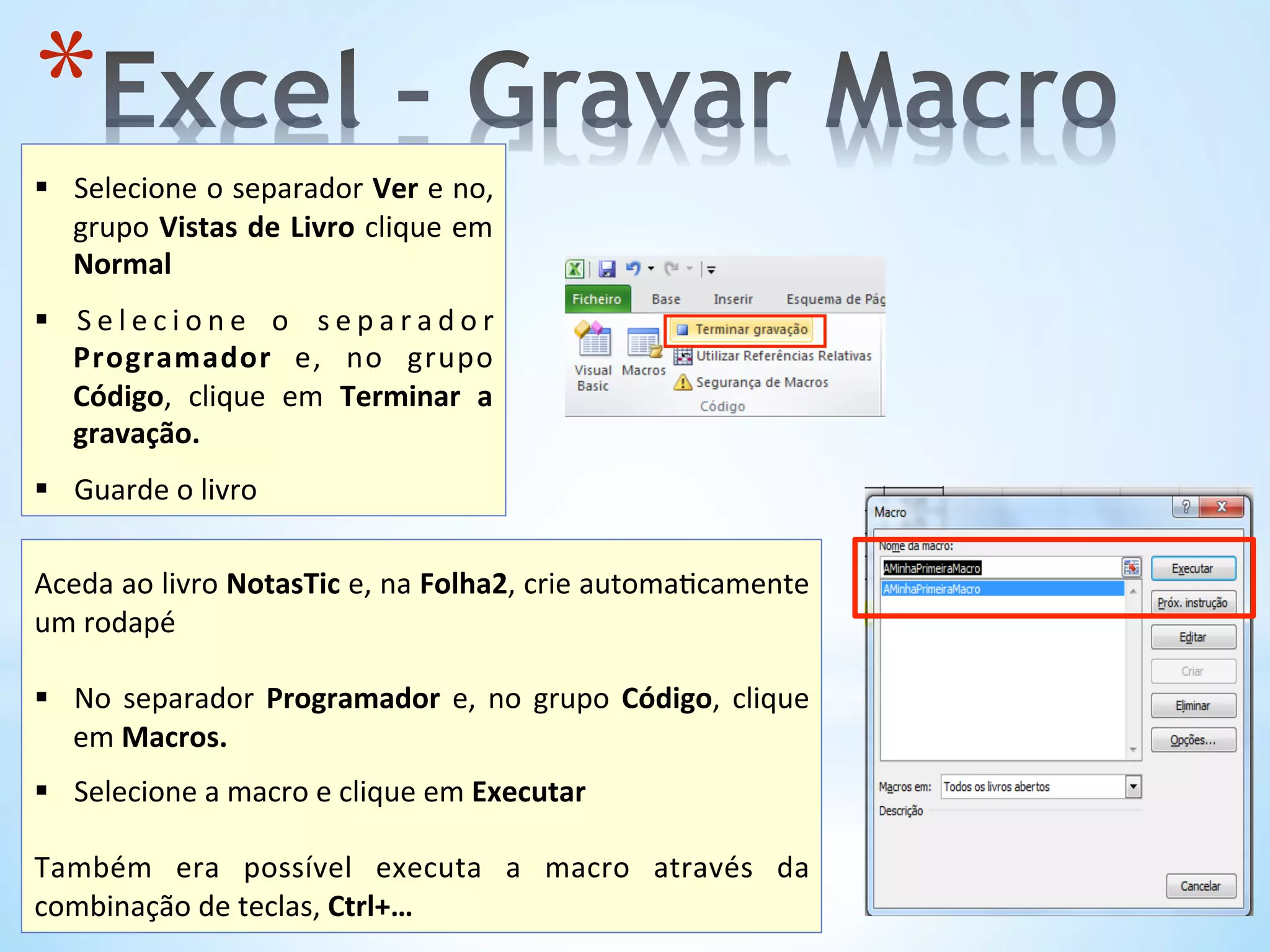 * 	
  
§  Selecione	
  o	
  separador	
  Ver	
  e	
  no,	
  
grupo	
  Vistas	
  de	
  Livro	
  clique	
  em	
  
Normal	
  
	
  
§  S e l e c i o n e	
   o	
   s e p a r a d o r	
  
Programador	
   e,	
   no	
   grupo	
  
Código,	
   clique	
   em	
   Terminar	
   a	
  
gravação.	
  
	
  
§  Guarde	
  o	
  livro	
  
	
  
Aceda	
  ao	
  livro	
  NotasTic	
  e,	
  na	
  Folha2,	
  crie	
  automa9camente	
  
um	
  rodapé	
  
§  No	
   separador	
   Programador	
   e,	
   no	
   grupo	
   Código,	
   clique	
  
em	
  Macros.	
  
§  Selecione	
  a	
  macro	
  e	
  clique	
  em	
  Executar	
  
Também	
   era	
   possível	
   executa	
   a	
   macro	
   através	
   da	
  
combinação	
  de	
  teclas,	
  Ctrl+…	
  
 
