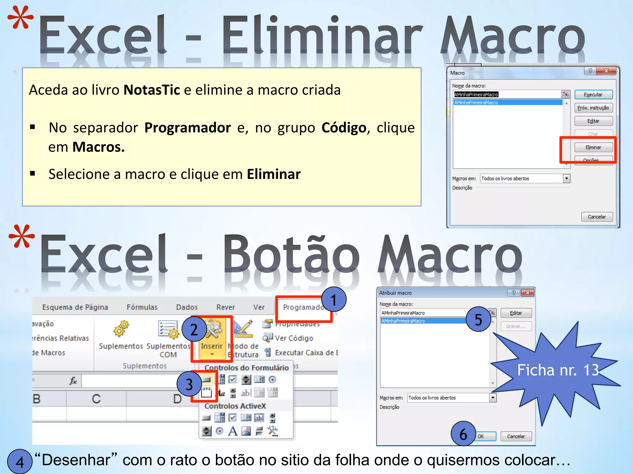 * 	
  
Aceda	
  ao	
  livro	
  NotasTic	
  e	
  elimine	
  a	
  macro	
  criada	
  
§  No	
   separador	
   Programador	
   e,	
   no	
   grupo	
   Código,	
   clique	
  
em	
  Macros.	
  
§  Selecione	
  a	
  macro	
  e	
  clique	
  em	
  Eliminar	
  
	
  
*  1
2
3
“Desenhar” com o rato o botão no sitio da folha onde o quisermos colocar…4
5
6
Ficha nr. 13
 