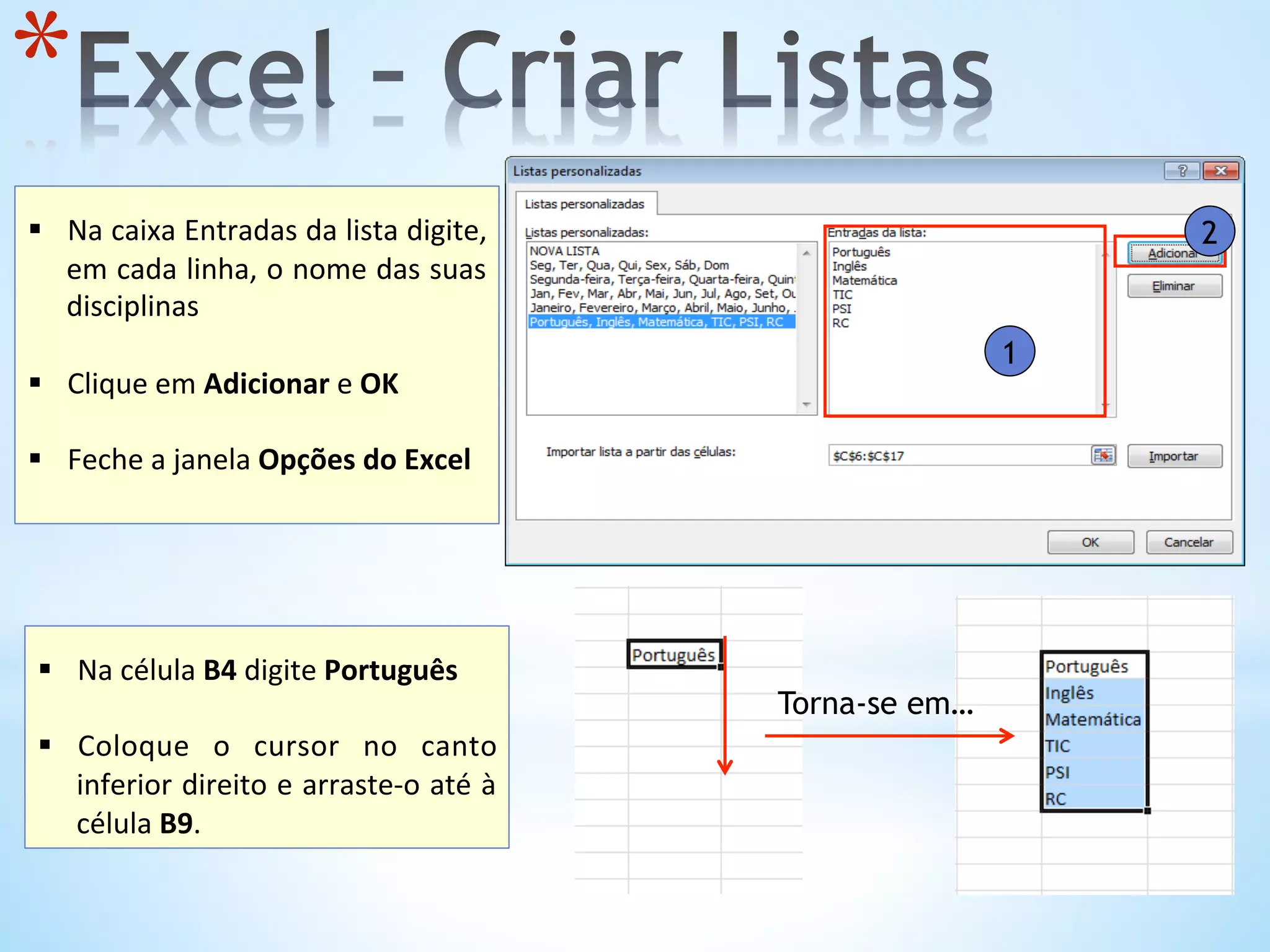 1
2
* 
	
  
§  Na	
  caixa	
  Entradas	
  da	
  lista	
  digite,	
  
em	
  cada	
  linha,	
  o	
  nome	
  das	
  suas	
  
disciplinas	
  	
  
	
  
§  Clique	
  em	
  Adicionar	
  e	
  OK	
  
§  Feche	
  a	
  janela	
  Opções	
  do	
  Excel	
  
	
  
	
  
§  Na	
  célula	
  B4	
  digite	
  Português	
  
	
  
§  Coloque	
   o	
   cursor	
   no	
   canto	
  
inferior	
  direito	
  e	
  arraste-­‐o	
  até	
  à	
  
célula	
  B9.	
  	
  
Torna-se em…
 