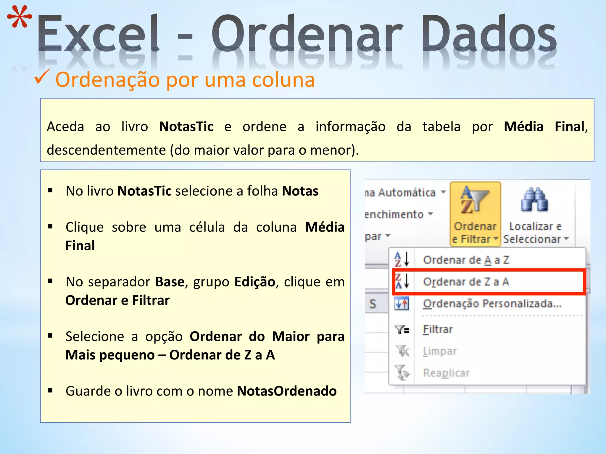 ü Ordenação	
  por	
  uma	
  coluna	
  	
  
	
  
* 
	
  
Aceda	
   ao	
   livro	
   NotasTic	
   e	
   ordene	
   a	
   informação	
   da	
   tabela	
   por	
   Média	
   Final,	
  
descendentemente	
  (do	
  maior	
  valor	
  para	
  o	
  menor).	
  
	
  
§  No	
  livro	
  NotasTic	
  selecione	
  a	
  folha	
  Notas	
  	
  
§  Clique	
   sobre	
   uma	
   célula	
   da	
   coluna	
   Média	
  
Final	
  
	
  
§  No	
  separador	
  Base,	
  grupo	
  Edição,	
  clique	
  em	
  
Ordenar	
  e	
  Filtrar	
  	
  
§  Selecione	
   a	
   opção	
   Ordenar	
   do	
   Maior	
   para	
  
Mais	
  pequeno	
  –	
  Ordenar	
  de	
  Z	
  a	
  A	
  
§  Guarde	
  o	
  livro	
  com	
  o	
  nome	
  NotasOrdenado	
  
	
  
 