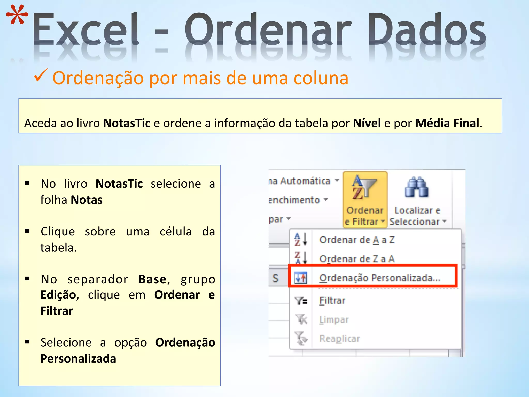 * 
	
  
Aceda	
  ao	
  livro	
  NotasTic	
  e	
  ordene	
  a	
  informação	
  da	
  tabela	
  por	
  Nível	
  e	
  por	
  Média	
  Final.	
  
ü Ordenação	
  por	
  mais	
  de	
  uma	
  coluna	
  	
  
	
  
	
  
§  No	
   livro	
   NotasTic	
   selecione	
   a	
  
folha	
  Notas	
  	
  
§  Clique	
   sobre	
   uma	
   célula	
   da	
  
tabela.	
  	
  
	
  
§  No	
   separador	
   Base,	
   grupo	
  
Edição,	
   clique	
   em	
   Ordenar	
   e	
  
Filtrar	
  	
  
§  Selecione	
   a	
   opção	
   Ordenação	
  
Personalizada	
  
	
  
 