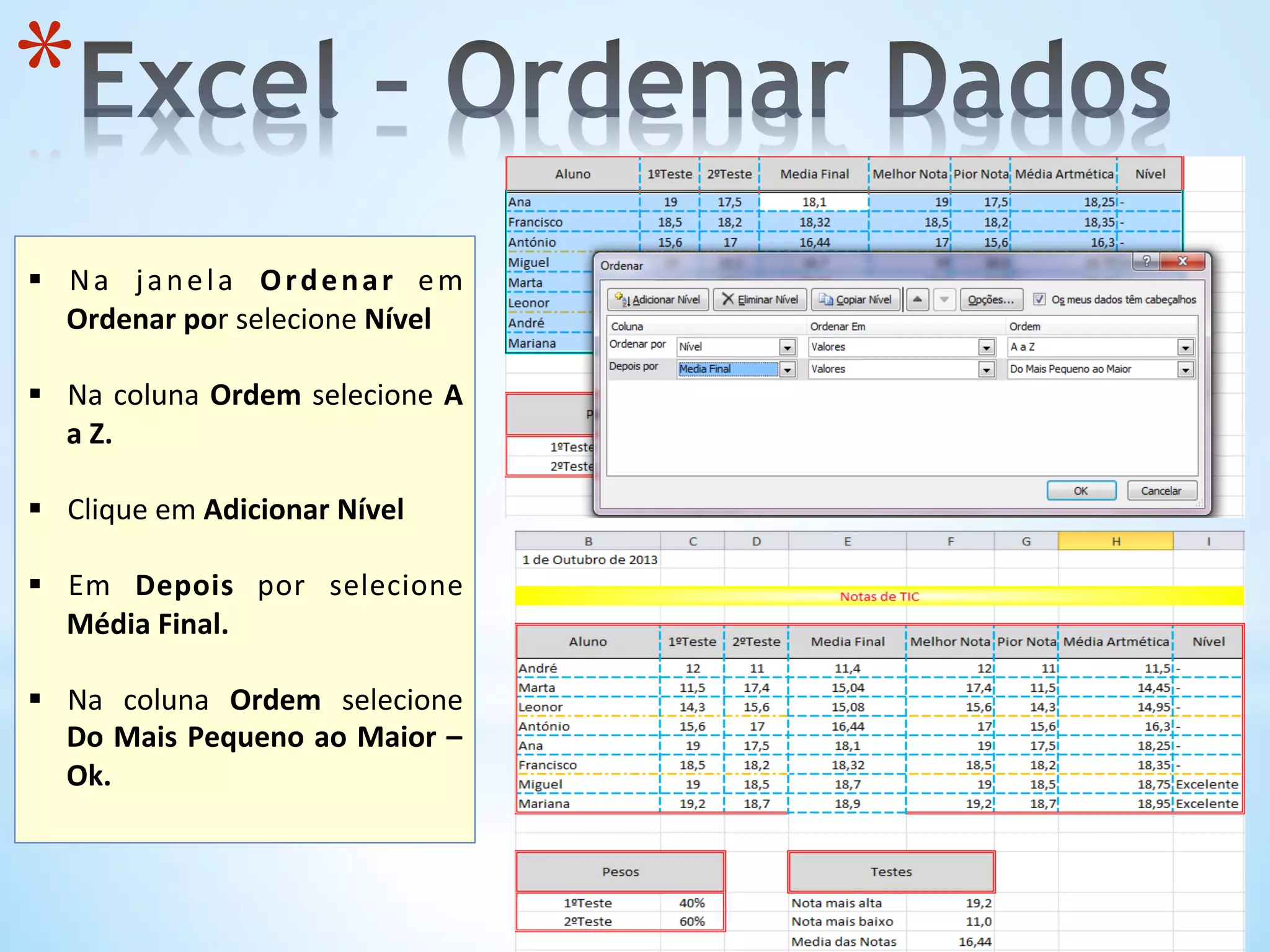 * 
	
  
§  Na	
   janela	
   Ordenar	
   em	
  
Ordenar	
  por	
  selecione	
  Nível	
  
§  Na	
  coluna	
  Ordem	
  selecione	
  A	
  
a	
  Z.	
  	
  
§  Clique	
  em	
  Adicionar	
  Nível	
  
§  Em	
   Depois	
   por	
   selecione	
  
Média	
  Final.	
  
§  Na	
   coluna	
   Ordem	
   selecione	
  
Do	
  Mais	
  Pequeno	
  ao	
  Maior	
  –	
  
Ok.	
  	
  
	
  
 
