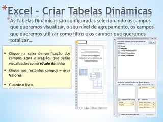 * 
* As	
  Tabelas	
  Dinâmicas	
  são	
  conﬁguradas	
  selecionando	
  os	
  campos	
  
que	
  queremos	
  visualizar,	
  o	
  seu	
  nível	
  de	
  agrupamento,	
  os	
  campos	
  
que	
  queremos	
  u9lizar	
  como	
  ﬁltro	
  e	
  os	
  campos	
  que	
  queremos	
  
totalizar…	
  
	
  
	
  
§  Clique	
   na	
   caixa	
   de	
   veriﬁcação	
   dos	
  
campos	
   Zona	
   e	
   Região,	
   que	
   serão	
  
visualizados	
  como	
  rótulo	
  da	
  linha	
  
§  Clique	
  nos	
  restantes	
  campos	
  –	
  área	
  
Valores	
  
§  Guarde	
  o	
  livro.	
  
 