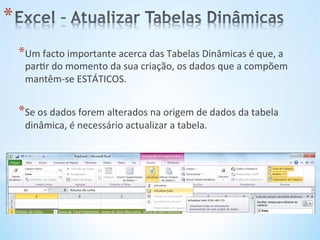 * Um	
  facto	
  importante	
  acerca	
  das	
  Tabelas	
  Dinâmicas	
  é	
  que,	
  a	
  
par9r	
  do	
  momento	
  da	
  sua	
  criação,	
  os	
  dados	
  que	
  a	
  compõem	
  
mantêm-­‐se	
  ESTÁTICOS.	
  
* Se	
  os	
  dados	
  forem	
  alterados	
  na	
  origem	
  de	
  dados	
  da	
  tabela	
  
dinâmica,	
  é	
  necessário	
  actualizar	
  a	
  tabela.	
  
* 
 