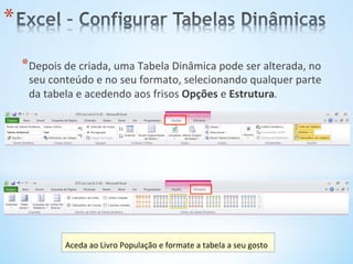 * Depois	
  de	
  criada,	
  uma	
  Tabela	
  Dinâmica	
  pode	
  ser	
  alterada,	
  no	
  
seu	
  conteúdo	
  e	
  no	
  seu	
  formato,	
  selecionando	
  qualquer	
  parte	
  
da	
  tabela	
  e	
  acedendo	
  aos	
  frisos	
  Opções	
  e	
  Estrutura.	
  
* 
Aceda	
  ao	
  Livro	
  População	
  e	
  formate	
  a	
  tabela	
  a	
  seu	
  gosto	
  
 