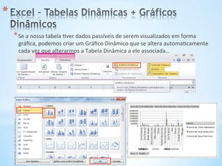 * Se	
  a	
  nossa	
  tabela	
  9ver	
  dados	
  passíveis	
  de	
  serem	
  visualizados	
  em	
  forma	
  
gráﬁca,	
  podemos	
  criar	
  um	
  Gráﬁco	
  Dinâmico	
  que	
  se	
  altera	
  automa9camente	
  
cada	
  vez	
  que	
  alterarmos	
  a	
  Tabela	
  Dinâmica	
  a	
  ele	
  associada…	
  
* 
 