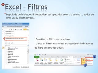 * Depois	
  de	
  deﬁnidos,	
  os	
  ﬁltros	
  podem	
  ser	
  apagados	
  coluna	
  a	
  coluna	
  …	
  	
  todos	
  de	
  
uma	
  vez	
  (2	
  alterna9vas)…	
  
* 	
  	
  	
  	
  	
  	
  	
  	
  	
  	
  	
  	
  	
  	
  	
  	
  	
  	
  	
  	
  	
  	
  	
  	
  	
  	
  	
  	
  	
  	
  	
  	
  	
  	
  	
  	
  	
  	
  	
  	
  	
  	
  	
  	
  	
  	
  	
  	
  Desa9va	
  os	
  ﬁltros	
  automá9cos	
  
* 	
  	
  	
  	
  	
  	
  	
  	
  	
  	
  	
  	
  	
  	
  	
  	
  	
  	
  	
  	
  	
  	
  	
  	
  	
  	
  	
  	
  	
  	
  	
  	
  	
  	
  	
  	
  	
  	
  	
  	
  	
  	
  	
  	
  	
  	
  	
  	
  Limpa	
  os	
  ﬁltros	
  existentes	
  mantendo	
  os	
  indicadores	
  
* 	
  	
  	
  	
  	
  	
  	
  	
  	
  	
  	
  	
  	
  	
  	
  	
  	
  	
  	
  	
  	
  	
  	
  	
  	
  	
  	
  	
  	
  	
  	
  	
  	
  	
  	
  	
  	
  	
  	
  	
  	
  	
  	
  	
  	
  	
  de	
  ﬁltro	
  automá9co	
  a9vos.	
  
1
2
* 
 