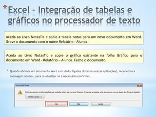 * 
Aceda	
  ao	
  Livro	
  NotasTic	
  e	
  copie	
  a	
  tabela	
  notas	
  para	
  um	
  novo	
  documento	
  em	
  Word.	
  
Grave	
  o	
  documento	
  com	
  o	
  nome	
  Relatório	
  -­‐	
  Alunos	
  
Aceda	
   ao	
   Livro	
   NotasTic	
   e	
   copie	
   o	
   gráﬁco	
   existente	
   na	
   folha	
   Gráﬁco	
   para	
   o	
  
documento	
  em	
  Word	
  -­‐	
  Relatório	
  –	
  Alunos.	
  Feche	
  o	
  documento.	
  
*  Quando abrimos um documento Word com dados ligados (Excel ou outras aplicações), recebemos a
mensagem abaixo… para os atualizar só é necessário confirmar..
 