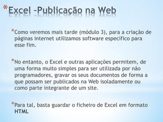 * Como veremos mais tarde (módulo 3), para a criação de
páginas internet utilizamos software específico para
esse fim.
* No entanto, o Excel e outras aplicações permitem, de
uma forma muito simples para ser utilizada por não
programadores, gravar os seus documentos de forma a
que possam ser publicados na Web isoladamente ou
como parte integrante de um site.
* Para tal, basta guardar o ficheiro de Excel em formato
HTML
* 
 