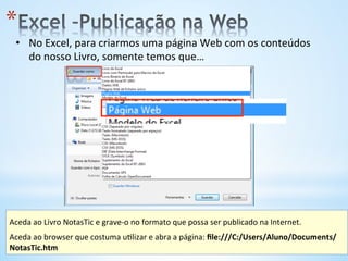 •  No	
  Excel,	
  para	
  criarmos	
  uma	
  página	
  Web	
  com	
  os	
  conteúdos	
  
do	
  nosso	
  Livro,	
  somente	
  temos	
  que…	
  
* 
Aceda	
  ao	
  Livro	
  NotasTic	
  e	
  grave-­‐o	
  no	
  formato	
  que	
  possa	
  ser	
  publicado	
  na	
  Internet.	
  
	
  
Aceda	
  ao	
  browser	
  que	
  costuma	
  u9lizar	
  e	
  abra	
  a	
  página:	
  ﬁle:///C:/Users/Aluno/Documents/
NotasTic.htm	
  	
  
 
