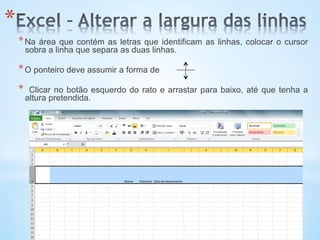 * 
* Na área que contém as letras que identificam as linhas, colocar o cursor
sobra a linha que separa as duas linhas.
* O ponteiro deve assumir a forma de
*  Clicar no botão esquerdo do rato e arrastar para baixo, até que tenha a
altura pretendida.
 