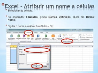 * * Selecionar as células.
* No separador Fórmulas, grupo Nomes Definidos, clicar em Definir
Nome.
* Digitar o nome a atribuir às células - OK
 