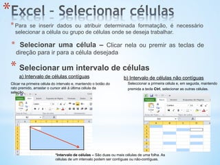 *Intervalo de células – São duas ou mais células de uma folha. As
células de um intervalo podem ser contíguas ou não-contíguas.
Clicar na primeira célula do intervalo e, mantendo o botão do
rato premido, arrastar o cursor até à última célula da
seleção.
a) Intervalo de células contíguas
Seleccionar a primeira célula e, em seguida, mantendo
premida a tecla Ctrl, selecionar as outras células.
b) Intervalo de células não contíguas
* 
* Para se inserir dados ou atribuir determinada formatação, é necessário
selecionar a célula ou grupo de células onde se deseja trabalhar.
*  Selecionar uma célula – Clicar nela ou premir as teclas de
direção para ir para a célula desejada
* Selecionar um intervalo de células
 