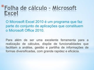 * 
O Microsoft Excel 2010 é um programa que faz
parte do conjunto de aplicações que constituem
o Microsoft Office 2010.
Para além de ser uma excelente ferramenta para a
realização de cálculos, dispõe de funcionalidades que
facilitam a análise, gestão e partilha de informações de
formas diversificadas, com grande rapidez e eficácia.
 