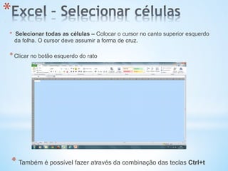 * 
*  Selecionar todas as células – Colocar o cursor no canto superior esquerdo
da folha. O cursor deve assumir a forma de cruz.
* Clicar no botão esquerdo do rato
* Também é possível fazer através da combinação das teclas Ctrl+t
 