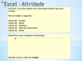 * 
No Excel, crie uma tabela com informação relativa aos seus
amigos.
Para tal digite o seguinte:
Célula B2 – Amigos
Célula B5 – Nome
Célula C5 – Telefone
Célula D5 – Data de Nascimento
Célula E5 – Email
Preencha-a com a seguinte informação:
Guarde-a com o nome de amigos
The image cannot be displayed. Your computer may not have enough memory to open the image, or the image may have been corrupted. Restart your computer, and then open the ﬁle again. If the red x still appears, you may have to
delete the image and then insert it again.
 