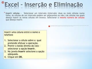 * 
* Inserir células -  Selecionar um intervalo (intervalo: duas ou mais células numa
folha. As células de um intervalo podem ser adjacentes ou não.) de células nas quais
deseja inserir as novas células em branco. Selecionar o mesmo número de células
que deseja inserir.
Inserir uma coluna entre o nome o
telefone
1.  Selecionar a célula sobre a qual
pretende efetuar a operação.
2.  Premir o botão direito do rato –
selecionar a opção Inserir.
3.  Na janela Inserir selecione a opção
adequada.
4.  Clique em OK.
The image cannot be displayed. Your computer may not have enough memory to open the image, or the image may have been corrupted. Restart your computer, and then
open the ﬁle again. If the red x still appears, you may have to delete the image and then insert it again.
 