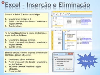 * 
Eliminar as linhas 3 e 4 do livro Amigos.
1.  Selecionar as linhas 3 e 4.
2.  Premir o botão direito do rato – selecionar a
opção Eliminar.
3.  Guarde o livro.
No livro Amigos eliminar a coluna em branco, a
seguir à coluna do Nome.
1.  Selecionar a coluna a eliminar.
2.  Premir o botão direito do rato – selecionar a
opção Eliminar.
3.  Guarde o livro.
Eliminar Células – definir o que se pretende que
aconteça à células adjacentes
1.  Selecionar a célula a eliminar.
2.  Premir o botão direito do rato – selecionar a
opção Eliminar.
3.  Na janela Eliminar selecione a opção
adequada.
4.  Clique em OK
Ficha nr. 1
 