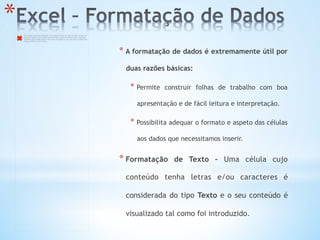 * 
* A formatação de dados é extremamente útil por
duas razões básicas:
* Permite construir folhas de trabalho com boa
apresentação e de fácil leitura e interpretação.
* Possibilita adequar o formato e aspeto das células
aos dados que necessitamos inserir.
* Formatação de Texto – Uma célula cujo
conteúdo tenha letras e/ou caracteres é
considerada do tipo Texto e o seu conteúdo é
visualizado tal como foi introduzido.
The image cannot be displayed. Your computer may not have enough memory to
open the image, or the image may have been corrupted. Restart your computer,
and then open the ﬁle again. If the red x still appears, you may have to delete the
image and then insert it again.
 