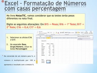 * 
No livro NotasTIC, vamos considerar que os testes terão pesos
diferentes na nota final.
Digite as seguintes alterações: Em B15 -> Pesos; B16 -> 1º Teste; B17 ->
2º Teste; C16 -> 0,4; C17 -> 0,6
1.  Selecionar as células C16
e C17.
2.  No separador Base,
Grupo Número, clicar no
botão Percentagem
*  Na conversão de um número para %, o
número é multiplicado por 100 e
apresenta o resultado com o símbolo %.
 