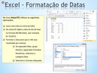 * 
No livro NotasTIC efetue as seguintes
operações:
q  Insira uma linha no início da folha
q  Na célula B1 digite a data do dia de hoje
no formato DD-MM-AAAA, (por exemplo
01-10-2013)
q  Formatar a data para que o mês seja
visualizado por extenso
q  No separador Base, grupo
Número, opção Mais Formatos
Numéricos, selecione a
categoria Data
q  Selecione o formato adequado.
 