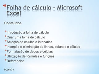 * 
Conteúdos
* Introdução à folha de cálculo
* Criar uma folha de cálculo
* Seleção de células e intervalos
* Inserção e eliminação de linhas, colunas e células
* Formatação de dados e células
* Utilização de fórmulas e funções
* Referências
(cont.)
 