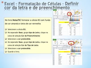 * 
No livro NotasTIC formatar a célula B3 com fundo
de cor amarela e letra de cor vermelha
q  Selecionar a célula B3.
q  No separador Base, grupo tipo de Letra, clique na
caixa de seleção Cor de Preenchimento
q  Selecionar a cor pretendida
q  No separador Base, grupo tipo de Letra, clique na
caixa de seleção Cor do Tipo de Letra
q  Selecionar a cor pretendida
q  Guarde o livro.
 
