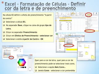 * 
Na célula B3 definir o efeito de preenchimento “A partir
do centro”
q  Selecionar a célula B3.
q  No separador Base, clique na caixa de grupo tipo de
Letra.
q  Clicar no separador Preenchimento
q  Clicar em Efeitos de Preenchimento – selecionar cor
q  Selecionar o estilo A partir do Centro - OK
Quer para a cor da letra, quer para a cor de
preenchimento pode-se selecionar mais cores.
q  Selecionar a opção Mais Cores…
q  Janela Cores – selecionar a cor pretendida
 