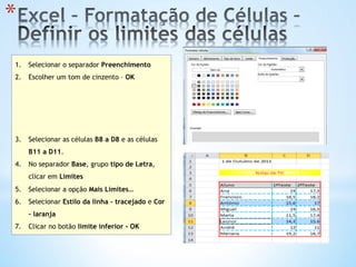 1.  Selecionar o separador Preenchimento
2.  Escolher um tom de cinzento – OK
3.  Selecionar as células B8 a D8 e as células
B11 a D11.
4.  No separador Base, grupo tipo de Letra,
clicar em Limites
5.  Selecionar a opção Mais Limites…
6.  Selecionar Estilo da linha – tracejado e Cor
– laranja
7.  Clicar no botão limite inferior - OK
* 
 