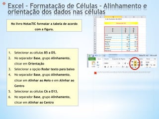 * 
No livro NotasTIC formatar a tabela de acordo
com a figura.
1.  Selecionar as células B5 a D5.
2.  No separador Base, grupo Alinhamento,
clicar em Orientação
3.  Selecionar a opção Rodar texto para baixo
4.  No separador Base, grupo Alinhamento,
clicar em Alinhar ao Meio e em Alinhar ao
Centro
5.  Selecionar as células C6 a D13.
6.  No separador Base, grupo Alinhamento,
clicar em Alinhar ao Centro
The image cannot be displayed. Your computer may not have enough memory to open the image, or the image may have been corrupted.
Restart your computer, and then open the ﬁle again. If the red x still appears, you may have to delete the image and then insert it again.
 