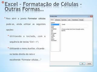 * 
* Para abrir a janela Formatar células
pode-se, ainda utilizar as seguintes
opções:
* Utilizando o teclado, com a
sequência de teclas ‘Ctrl + 1’;
* Utilizando o menu Auxiliar, clicando
no botão direito do rato e
escolhendo ‘Formatar células...’
 