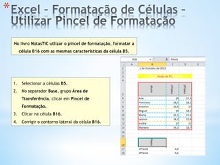 * 
No livro NotasTIC utlizar o pincel de formatação, formatar a
célula B16 com as mesmas características da célula B5.
1.  Selecionar a células B5.
2.  No separador Base, grupo Área de
Transferência, clicar em Pincel de
Formatação.
3.  Clicar na célula B16.
4.  Corrigir o contorno lateral da célula B16.
 