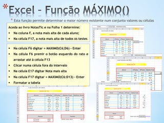 * 
* Esta função permite determinar o maior número existente num conjunto valores ou células
Aceda ao livro NotasTic e na Folha 1 determine:
§  Na coluna F, a nota mais alta de cada aluno;
§  Na célula F17, a nota mais alta de todos os testes
§  Na célula F6 digitar = MAXIMO(C6;D6) - Enter
§  Na célula F6 premir o botão esquerdo do rato e
arrastar até à célula F13
§  Clicar numa célula fora do intervalo
§  Na célula E17 digitar Nota mais alta
§  Na célula F17 digitar = MAXIMO(C6:D13) – Enter
§  Formatar a tabela
 