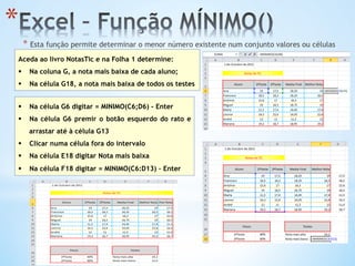 * 
* Esta função permite determinar o menor número existente num conjunto valores ou células
Aceda ao livro NotasTic e na Folha 1 determine:
§  Na coluna G, a nota mais baixa de cada aluno;
§  Na célula G18, a nota mais baixa de todos os testes
§  Na célula G6 digitar = MINIMO(C6;D6) - Enter
§  Na célula G6 premir o botão esquerdo do rato e
arrastar até à célula G13
§  Clicar numa célula fora do intervalo
§  Na célula E18 digitar Nota mais baixa
§  Na célula F18 digitar = MINIMO(C6:D13) – Enter
 