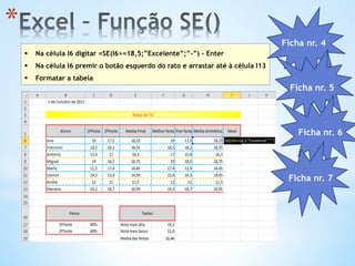* 
§  Na célula I6 digitar =SE(I6>=18,5;”Excelente”;”-”) - Enter
§  Na célula I6 premir o botão esquerdo do rato e arrastar até à célula I13
§  Formatar a tabela
Ficha nr. 4
Ficha nr. 5
Ficha nr. 6
Ficha nr. 7
 