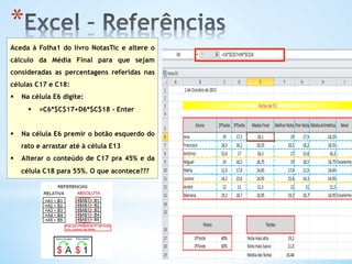 * 
Aceda à Folha1 do livro NotasTic e altere o
cálculo da Média Final para que sejam
consideradas as percentagens referidas nas
células C17 e C18:
§  Na célula E6 digite:
§  =C6*$C$17+D6*$C$18 - Enter
§  Na célula E6 premir o botão esquerdo do
rato e arrastar até à célula E13
§  Alterar o conteúdo de C17 pra 45% e da
célula C18 para 55%. O que acontece???
 