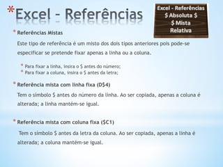 * Referências Mistas
Este tipo de referência é um misto dos dois tipos anteriores pois pode-se
especificar se pretende fixar apenas a linha ou a coluna.
* Para fixar a linha, insira o $ antes do número;
* Para fixar a coluna, insira o $ antes da letra;
* Referência mista com linha fixa (D$4)
Tem o símbolo $ antes do número da linha. Ao ser copiada, apenas a coluna é
alterada; a linha mantém-se igual.
* Referência mista com coluna fixa ($C1)
Tem o símbolo $ antes da letra da coluna. Ao ser copiada, apenas a linha é
alterada; a coluna mantém-se igual.
* 
 
