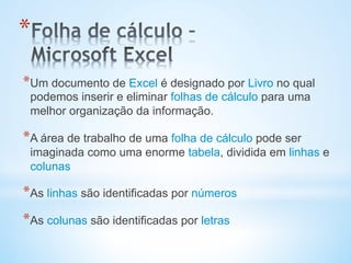 * Um documento de Excel é designado por Livro no qual
podemos inserir e eliminar folhas de cálculo para uma
melhor organização da informação.
* A área de trabalho de uma folha de cálculo pode ser
imaginada como uma enorme tabela, dividida em linhas e
colunas
* As linhas são identificadas por números
* As colunas são identificadas por letras
* 
 