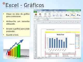 * 
•  Clique	
   na	
   área	
   do	
   gráﬁco	
  
para	
  o	
  selecionar.	
  
•  Atribua-­‐lhe	
   um	
   tamanho	
  
adequado.	
  
•  Arraste	
  o	
  gráﬁco	
  para	
  onde	
  
pretender.	
  	
  
•  Guarde	
  o	
  livro.	
  	
  
 
